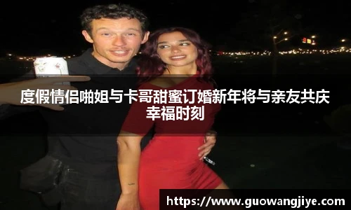 度假情侣啪姐与卡哥甜蜜订婚新年将与亲友共庆幸福时刻
