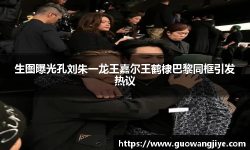 生图曝光孔刘朱一龙王嘉尔王鹤棣巴黎同框引发热议